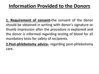 Information Provided to the Donors
1. Requirement of consent-the consent of the donor
should be obtained in writing with donor's signature or
thumb impression after the procedure is explained and
the donor is informed regarding testing of blood for all
mandatory tests for safety of recipients.
2.Post-phlebotomy advice- regarding post-phlebotomy
care.
 