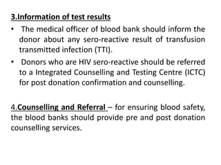 3.Information of test results
• The medical officer of blood bank should inform the
donor about any sero-reactive result of transfusion
transmitted infection (TTI).
• Donors who are HIV sero-reactive should be referred
to a Integrated Counselling and Testing Centre (ICTC)
for post donation confirmation and counselling.
4.Counselling and Referral – for ensuring blood safety,
the blood banks should provide pre and post donation
counselling services.
 