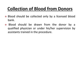 Collection of Blood from Donors
 Blood should be collected only by a licensed blood
bank.
 Blood should be drawn from the donor by a
qualified physician or under his/her supervision by
assistants trained in the procedure.
 