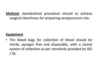 Method- standardised procedure should to achieve
surgical cleanliness for preparing venepuncture site.
Equipment
• The blood bags for collection of blood should be
sterile, pyrogen free and disposable, with a closed
system of collection as per standards provided by ISO
/ ISI.
 