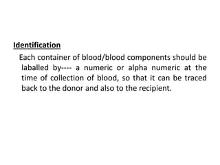 Identification
Each container of blood/blood components should be
laballed by---- a numeric or alpha numeric at the
time of collection of blood, so that it can be traced
back to the donor and also to the recipient.
 