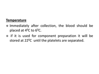 Temperature
 Immediately after collection, the blood should be
placed at 40C to 60C.
 if it is used for component preparation it will be
stored at 220C until the platelets are separated.
 