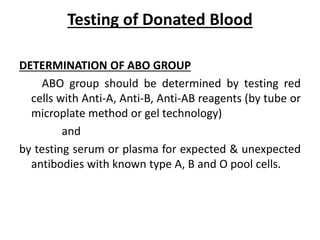 Testing of Donated Blood
DETERMINATION OF ABO GROUP
ABO group should be determined by testing red
cells with Anti-A, Anti-B, Anti-AB reagents (by tube or
microplate method or gel technology)
and
by testing serum or plasma for expected & unexpected
antibodies with known type A, B and O pool cells.
 