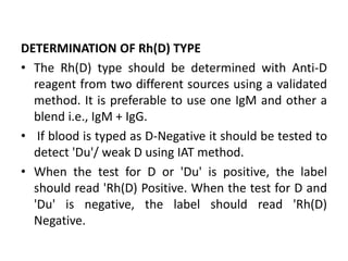 DETERMINATION OF Rh(D) TYPE
• The Rh(D) type should be determined with Anti-D
reagent from two different sources using a validated
method. It is preferable to use one IgM and other a
blend i.e., IgM + IgG.
• If blood is typed as D-Negative it should be tested to
detect 'Du'/ weak D using IAT method.
• When the test for D or 'Du' is positive, the label
should read 'Rh(D) Positive. When the test for D and
'Du' is negative, the label should read 'Rh(D)
Negative.
 