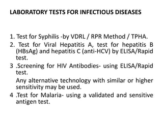 LABORATORY TESTS FOR INFECTIOUS DISEASES
1. Test for Syphilis -by VDRL / RPR Method / TPHA.
2. Test for Viral Hepatitis A, test for hepatitis B
(HBsAg) and hepatitis C (anti-HCV) by ELISA/Rapid
test.
3 .Screening for HIV Antibodies- using ELISA/Rapid
test.
Any alternative technology with similar or higher
sensitivity may be used.
4 .Test for Malaria- using a validated and sensitive
antigen test.
 
