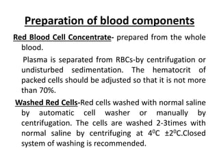 Preparation of blood components
Red Blood Cell Concentrate- prepared from the whole
blood.
Plasma is separated from RBCs-by centrifugation or
undisturbed sedimentation. The hematocrit of
packed cells should be adjusted so that it is not more
than 70%.
Washed Red Cells-Red cells washed with normal saline
by automatic cell washer or manually by
centrifugation. The cells are washed 2-3times with
normal saline by centrifuging at 40C ±20C.Closed
system of washing is recommended.
 