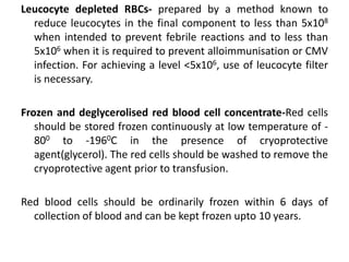 Leucocyte depleted RBCs- prepared by a method known to
reduce leucocytes in the final component to less than 5x108
when intended to prevent febrile reactions and to less than
5x106 when it is required to prevent alloimmunisation or CMV
infection. For achieving a level <5x106, use of leucocyte filter
is necessary.
Frozen and deglycerolised red blood cell concentrate-Red cells
should be stored frozen continuously at low temperature of -
800 to -1960C in the presence of cryoprotective
agent(glycerol). The red cells should be washed to remove the
cryoprotective agent prior to transfusion.
Red blood cells should be ordinarily frozen within 6 days of
collection of blood and can be kept frozen upto 10 years.
 