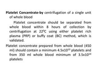 Platelet Concentrate-by centrifugation of a single unit
of whole blood
Platelet concentrate should be separated from
whole blood within 8 hours of collection by
centrifugation at 220C using either platelet rich
plasma (PRP) or buffy coat (BC) method, which is
validated.
Platelet concentrate prepared from whole blood (450
ml) should contain a minimum 4.5x1010 platelets and
from 350 ml whole blood minimum of 3.5x1010
platelets
 