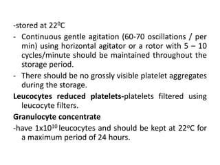 -stored at 220C
- Continuous gentle agitation (60-70 oscillations / per
min) using horizontal agitator or a rotor with 5 – 10
cycles/minute should be maintained throughout the
storage period.
- There should be no grossly visible platelet aggregates
during the storage.
Leucocytes reduced platelets-platelets filtered using
leucocyte filters.
Granulocyte concentrate
-have 1x1010 leucocytes and should be kept at 22oC for
a maximum period of 24 hours.
 