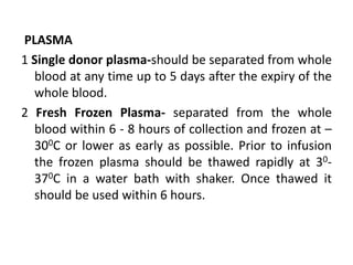 PLASMA
1 Single donor plasma-should be separated from whole
blood at any time up to 5 days after the expiry of the
whole blood.
2 Fresh Frozen Plasma- separated from the whole
blood within 6 - 8 hours of collection and frozen at –
300C or lower as early as possible. Prior to infusion
the frozen plasma should be thawed rapidly at 30-
370C in a water bath with shaker. Once thawed it
should be used within 6 hours.
 