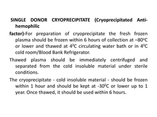 SINGLE DONOR CRYOPRECIPITATE (Cryoprecipitated Anti-
hemophilic
factor)-For preparation of cryoprecipitate the fresh frozen
plasma should be frozen within 6 hours of collection at –80oC
or lower and thawed at 40C circulating water bath or in 40C
cold room/Blood Bank Refrigerator.
Thawed plasma should be immediately centrifuged and
separated from the cold insoluble material under sterile
conditions.
The cryoprecipitate - cold insoluble material - should be frozen
within 1 hour and should be kept at -300C or lower up to 1
year. Once thawed, it should be used within 6 hours.
 