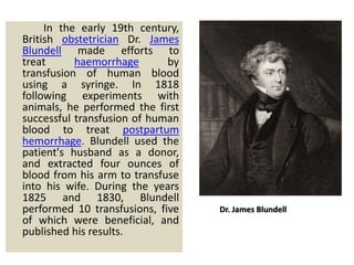In the early 19th century,
British obstetrician Dr. James
Blundell made efforts to
treat haemorrhage by
transfusion of human blood
using a syringe. In 1818
following experiments with
animals, he performed the first
successful transfusion of human
blood to treat postpartum
hemorrhage. Blundell used the
patient's husband as a donor,
and extracted four ounces of
blood from his arm to transfuse
into his wife. During the years
1825 and 1830, Blundell
performed 10 transfusions, five
of which were beneficial, and
published his results.
Dr. James Blundell
 