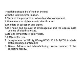 Final label should be affixed on the bag
with the following information.
1.Name of the product i.e., whole blood or component.
2.The numeric or alphanumeric identification.
3.The date of collection and expiry.
4.The name and amount of anticoagulant and the approximate
volume of blood collected.
5.Storage temperature, expiry date.
6.ABO and Rh type.
7. Interpretation of HBsAg,HBsAg/HCV/HIV 1 & 2/VDRL/malaria
test/unexpected antibodies
8. Name, Address and Manufacturing license number of the
collecting facility.
 