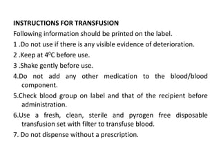 INSTRUCTIONS FOR TRANSFUSION
Following information should be printed on the label.
1 .Do not use if there is any visible evidence of deterioration.
2 .Keep at 40C before use.
3 .Shake gently before use.
4.Do not add any other medication to the blood/blood
component.
5.Check blood group on label and that of the recipient before
administration.
6.Use a fresh, clean, sterile and pyrogen free disposable
transfusion set with filter to transfuse blood.
7. Do not dispense without a prescription.
 