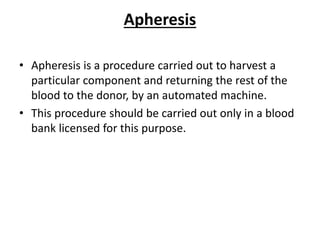 Apheresis
• Apheresis is a procedure carried out to harvest a
particular component and returning the rest of the
blood to the donor, by an automated machine.
• This procedure should be carried out only in a blood
bank licensed for this purpose.
 