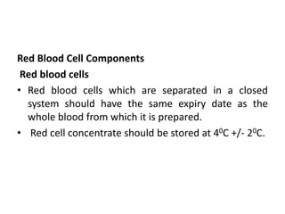 Red Blood Cell Components
Red blood cells
• Red blood cells which are separated in a closed
system should have the same expiry date as the
whole blood from which it is prepared.
• Red cell concentrate should be stored at 40C +/- 20C.
 