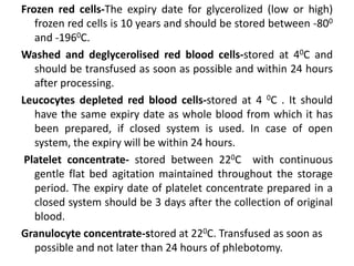 Frozen red cells-The expiry date for glycerolized (low or high)
frozen red cells is 10 years and should be stored between -800
and -1960C.
Washed and deglycerolised red blood cells-stored at 40C and
should be transfused as soon as possible and within 24 hours
after processing.
Leucocytes depleted red blood cells-stored at 4 0C . It should
have the same expiry date as whole blood from which it has
been prepared, if closed system is used. In case of open
system, the expiry will be within 24 hours.
Platelet concentrate- stored between 220C with continuous
gentle flat bed agitation maintained throughout the storage
period. The expiry date of platelet concentrate prepared in a
closed system should be 3 days after the collection of original
blood.
Granulocyte concentrate-stored at 220C. Transfused as soon as
possible and not later than 24 hours of phlebotomy.
 