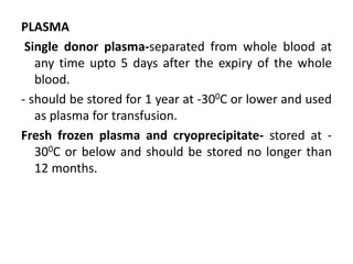 PLASMA
Single donor plasma-separated from whole blood at
any time upto 5 days after the expiry of the whole
blood.
- should be stored for 1 year at -300C or lower and used
as plasma for transfusion.
Fresh frozen plasma and cryoprecipitate- stored at -
300C or below and should be stored no longer than
12 months.
 