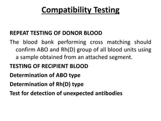Compatibility Testing
REPEAT TESTING OF DONOR BLOOD
The blood bank performing cross matching should
confirm ABO and Rh(D) group of all blood units using
a sample obtained from an attached segment.
TESTING OF RECIPIENT BLOOD
Determination of ABO type
Determination of Rh(D) type
Test for detection of unexpected antibodies
 