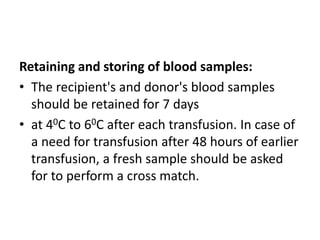 Retaining and storing of blood samples:
• The recipient's and donor's blood samples
should be retained for 7 days
• at 40C to 60C after each transfusion. In case of
a need for transfusion after 48 hours of earlier
transfusion, a fresh sample should be asked
for to perform a cross match.
 