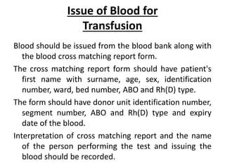 Issue of Blood for
Transfusion
Blood should be issued from the blood bank along with
the blood cross matching report form.
The cross matching report form should have patient's
first name with surname, age, sex, identification
number, ward, bed number, ABO and Rh(D) type.
The form should have donor unit identification number,
segment number, ABO and Rh(D) type and expiry
date of the blood.
Interpretation of cross matching report and the name
of the person performing the test and issuing the
blood should be recorded.
 