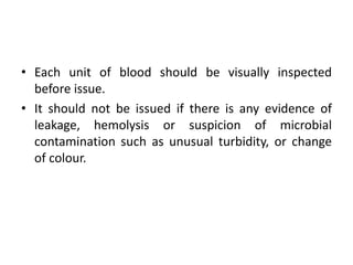 • Each unit of blood should be visually inspected
before issue.
• It should not be issued if there is any evidence of
leakage, hemolysis or suspicion of microbial
contamination such as unusual turbidity, or change
of colour.
 