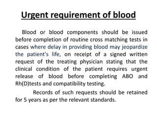 Urgent requirement of blood
Blood or blood components should be issued
before completion of routine cross matching tests in
cases where delay in providing blood may jeopardize
the patient's life, on receipt of a signed written
request of the treating physician stating that the
clinical condition of the patient requires urgent
release of blood before completing ABO and
Rh(D)tests and compatibility testing.
Records of such requests should be retained
for 5 years as per the relevant standards.
 