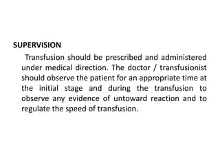 SUPERVISION
Transfusion should be prescribed and administered
under medical direction. The doctor / transfusionist
should observe the patient for an appropriate time at
the initial stage and during the transfusion to
observe any evidence of untoward reaction and to
regulate the speed of transfusion.
 