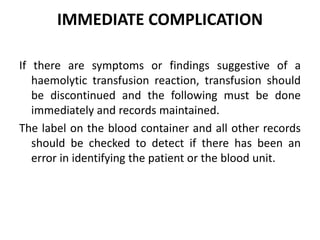 IMMEDIATE COMPLICATION
If there are symptoms or findings suggestive of a
haemolytic transfusion reaction, transfusion should
be discontinued and the following must be done
immediately and records maintained.
The label on the blood container and all other records
should be checked to detect if there has been an
error in identifying the patient or the blood unit.
 