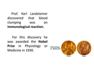 Prof. Karl Landsteiner
discovered that blood
clumping was an
immunological reaction.
For this discovery he
was awarded the Nobel
Prize in Physiology or
Medicine in 1930.
 