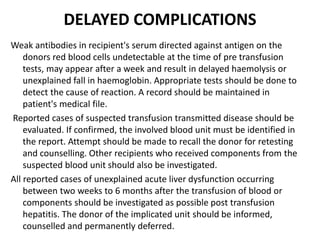 DELAYED COMPLICATIONS
Weak antibodies in recipient's serum directed against antigen on the
donors red blood cells undetectable at the time of pre transfusion
tests, may appear after a week and result in delayed haemolysis or
unexplained fall in haemoglobin. Appropriate tests should be done to
detect the cause of reaction. A record should be maintained in
patient's medical file.
Reported cases of suspected transfusion transmitted disease should be
evaluated. If confirmed, the involved blood unit must be identified in
the report. Attempt should be made to recall the donor for retesting
and counselling. Other recipients who received components from the
suspected blood unit should also be investigated.
All reported cases of unexplained acute liver dysfunction occurring
between two weeks to 6 months after the transfusion of blood or
components should be investigated as possible post transfusion
hepatitis. The donor of the implicated unit should be informed,
counselled and permanently deferred.
 