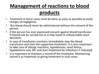 Management of reactions to blood
products
• Treatment in these cases must be done as early as possible to avoid
charges of negligence.
• But blood should never be administered without the consent of the
person.
• If the person has ever expressed consent against blood transfusion
it should not be carried out as it may result in unfavourable court
decisions.
• In case of transfusion reactions immediately stop the blood
transfusion and start the supportive treatment. It is very important
to take care of allergic reactions, hypotension, renal failure,
hypokalemia and, DIC and start treatment for infections if indicated.
• It is important to maintain a record of the treatment. Maintaining
record is as important as giving treatment in such cases.
 