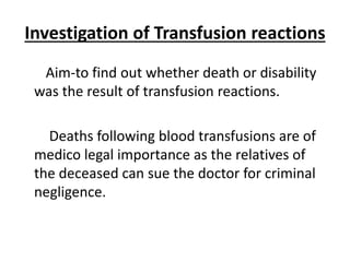 Investigation of Transfusion reactions
Aim-to find out whether death or disability
was the result of transfusion reactions.
Deaths following blood transfusions are of
medico legal importance as the relatives of
the deceased can sue the doctor for criminal
negligence.
 