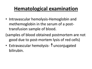 Hematological examination
• Intravascular hemolysis-Hemoglobin and
methemoglobin in the serum of a post-
transfusion sample of blood.
(samples of blood obtained postmortem are not
good due to post-mortem lysis of red cells)
• Extravascular hemolysis- unconjugated
bilirubin.
 