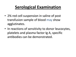 Serological Examination
• 2% red cell suspension in saline of post
transfusion sample of blood may show
agglutinates.
• In reactions of sensitivity to donor leucocytes,
platelets and plasma factor Ig A, specific
antibodies can be demonstrated.
 