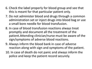 6. Check the label properly for blood group and see that
this is meant for that particular patient only.
7. Do not administer blood and drugs through a common
administration set or inject drugs into blood bag or use
a small bore needle for blood transfusion.
8. In case of blood transfusion reactions always treat
promptly and document all the treatment of the
patient.Attending clinician/nurse must be aware of the
sign/symptoms of adverse blood reactions.
9. Always inform the blood bank in case of adverse
reaction along with sign and symptoms of the patient.
10. In case of death do not panic and always inform the
police and keep the patient record securely.
 