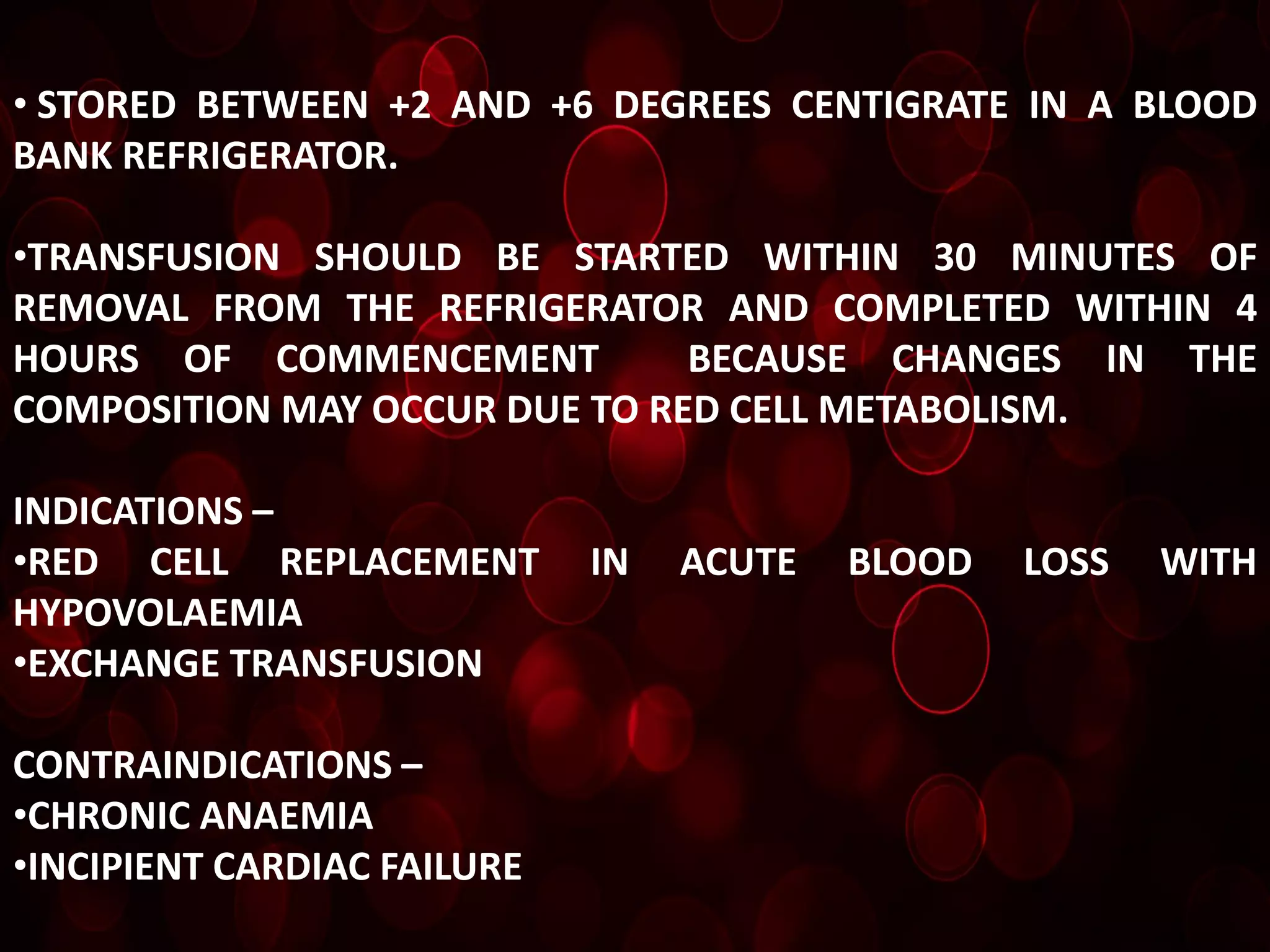 • STORED BETWEEN +2 AND +6 DEGREES CENTIGRATE IN A BLOOD
BANK REFRIGERATOR.

•TRANSFUSION SHOULD BE STARTED WITHIN 30 MINUTES OF
REMOVAL FROM THE REFRIGERATOR AND COMPLETED WITHIN 4
HOURS OF COMMENCEMENT          BECAUSE CHANGES IN THE
COMPOSITION MAY OCCUR DUE TO RED CELL METABOLISM.

INDICATIONS –
•RED CELL REPLACEMENT        IN   ACUTE   BLOOD   LOSS   WITH
HYPOVOLAEMIA
•EXCHANGE TRANSFUSION

CONTRAINDICATIONS –
•CHRONIC ANAEMIA
•INCIPIENT CARDIAC FAILURE
 