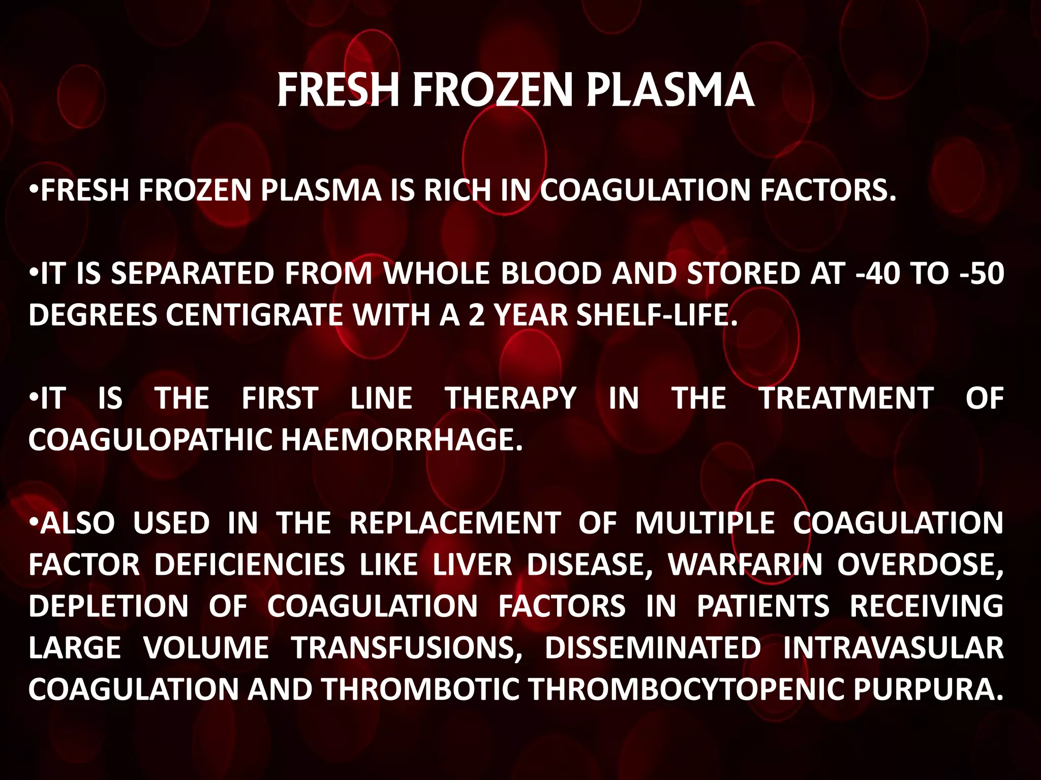 FRESH FROZEN PLASMA

•FRESH FROZEN PLASMA IS RICH IN COAGULATION FACTORS.

•IT IS SEPARATED FROM WHOLE BLOOD AND STORED AT -40 TO -50
DEGREES CENTIGRATE WITH A 2 YEAR SHELF-LIFE.

•IT IS THE FIRST LINE THERAPY IN THE TREATMENT OF
COAGULOPATHIC HAEMORRHAGE.

•ALSO USED IN THE REPLACEMENT OF MULTIPLE COAGULATION
FACTOR DEFICIENCIES LIKE LIVER DISEASE, WARFARIN OVERDOSE,
DEPLETION OF COAGULATION FACTORS IN PATIENTS RECEIVING
LARGE VOLUME TRANSFUSIONS, DISSEMINATED INTRAVASULAR
COAGULATION AND THROMBOTIC THROMBOCYTOPENIC PURPURA.
 