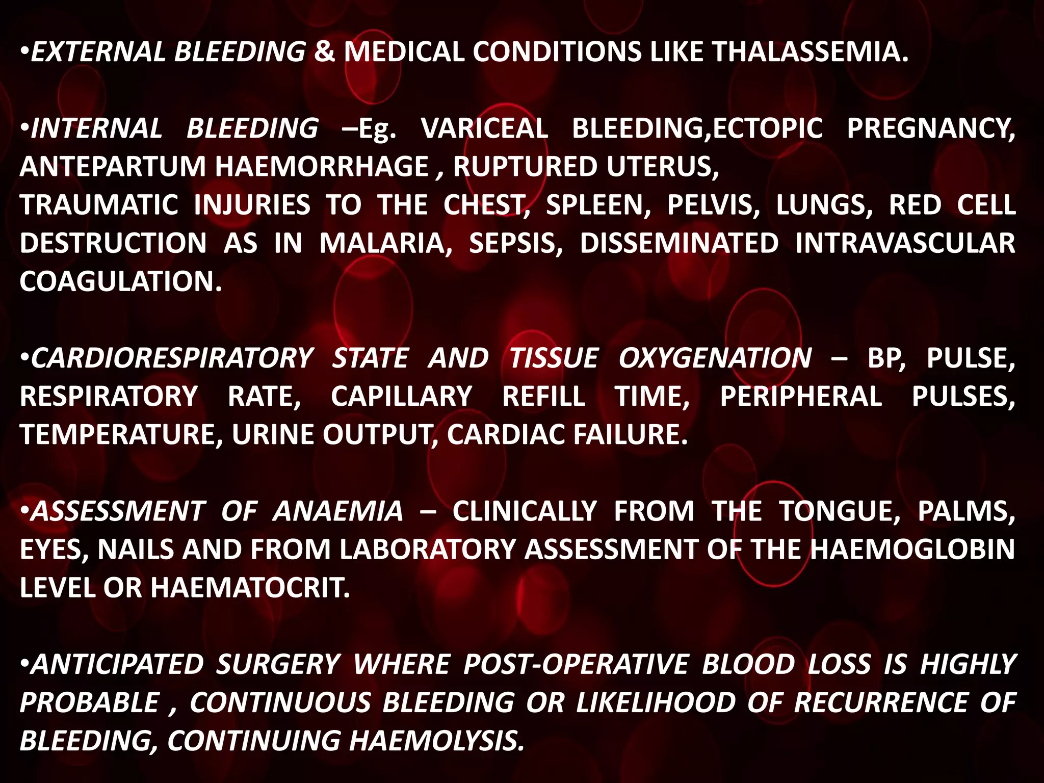 •EXTERNAL BLEEDING & MEDICAL CONDITIONS LIKE THALASSEMIA.

•INTERNAL BLEEDING –Eg. VARICEAL BLEEDING,ECTOPIC PREGNANCY,
ANTEPARTUM HAEMORRHAGE , RUPTURED UTERUS,
TRAUMATIC INJURIES TO THE CHEST, SPLEEN, PELVIS, LUNGS, RED CELL
DESTRUCTION AS IN MALARIA, SEPSIS, DISSEMINATED INTRAVASCULAR
COAGULATION.

•CARDIORESPIRATORY STATE AND TISSUE OXYGENATION – BP, PULSE,
RESPIRATORY RATE, CAPILLARY REFILL TIME, PERIPHERAL PULSES,
TEMPERATURE, URINE OUTPUT, CARDIAC FAILURE.

•ASSESSMENT OF ANAEMIA – CLINICALLY FROM THE TONGUE, PALMS,
EYES, NAILS AND FROM LABORATORY ASSESSMENT OF THE HAEMOGLOBIN
LEVEL OR HAEMATOCRIT.

•ANTICIPATED SURGERY WHERE POST-OPERATIVE BLOOD LOSS IS HIGHLY
PROBABLE , CONTINUOUS BLEEDING OR LIKELIHOOD OF RECURRENCE OF
BLEEDING, CONTINUING HAEMOLYSIS.
 