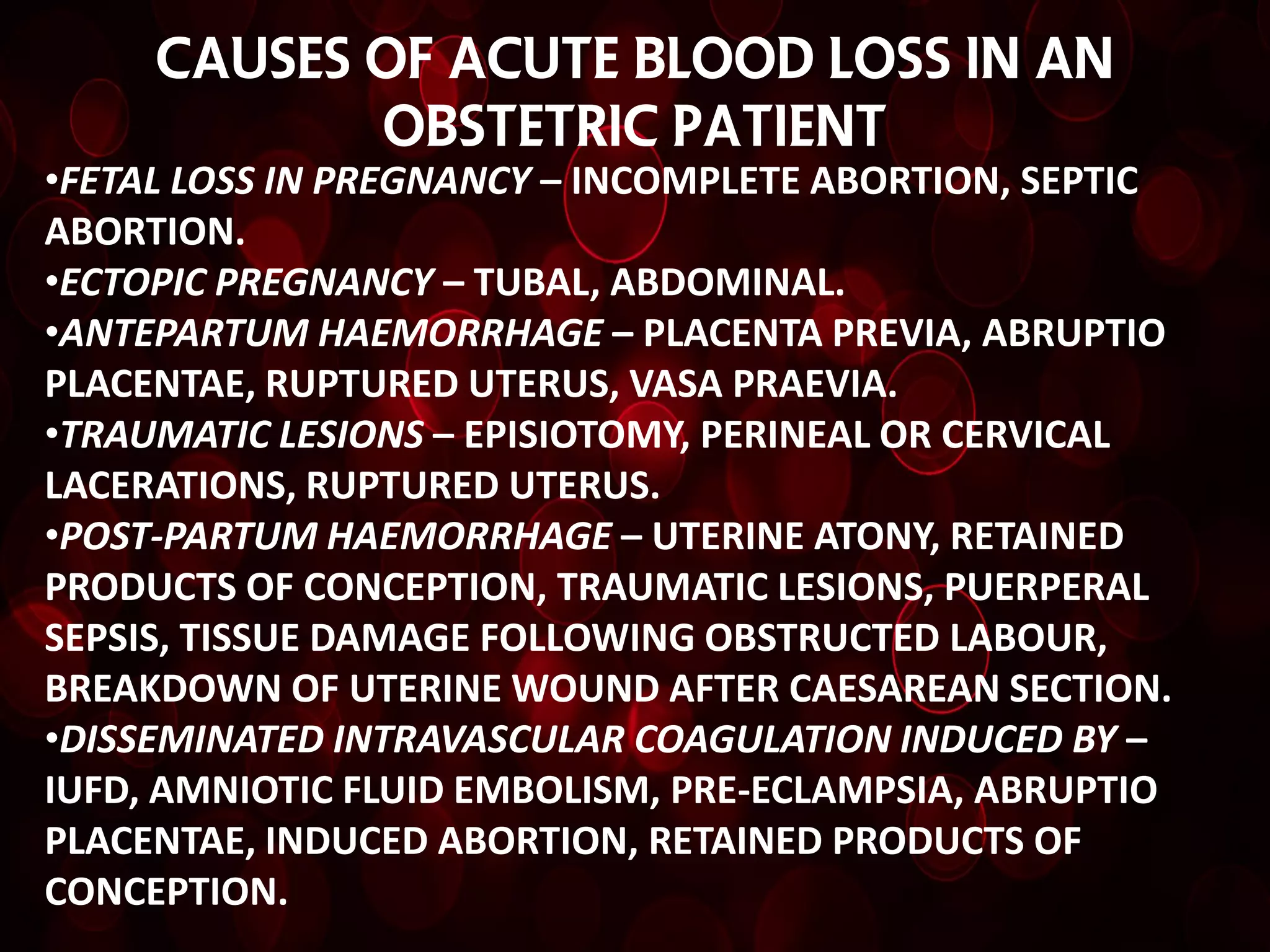 CAUSES OF ACUTE BLOOD LOSS IN AN
            OBSTETRIC PATIENT
•FETAL LOSS IN PREGNANCY – INCOMPLETE ABORTION, SEPTIC
ABORTION.
•ECTOPIC PREGNANCY – TUBAL, ABDOMINAL.
•ANTEPARTUM HAEMORRHAGE – PLACENTA PREVIA, ABRUPTIO
PLACENTAE, RUPTURED UTERUS, VASA PRAEVIA.
•TRAUMATIC LESIONS – EPISIOTOMY, PERINEAL OR CERVICAL
LACERATIONS, RUPTURED UTERUS.
•POST-PARTUM HAEMORRHAGE – UTERINE ATONY, RETAINED
PRODUCTS OF CONCEPTION, TRAUMATIC LESIONS, PUERPERAL
SEPSIS, TISSUE DAMAGE FOLLOWING OBSTRUCTED LABOUR,
BREAKDOWN OF UTERINE WOUND AFTER CAESAREAN SECTION.
•DISSEMINATED INTRAVASCULAR COAGULATION INDUCED BY –
IUFD, AMNIOTIC FLUID EMBOLISM, PRE-ECLAMPSIA, ABRUPTIO
PLACENTAE, INDUCED ABORTION, RETAINED PRODUCTS OF
CONCEPTION.
 
