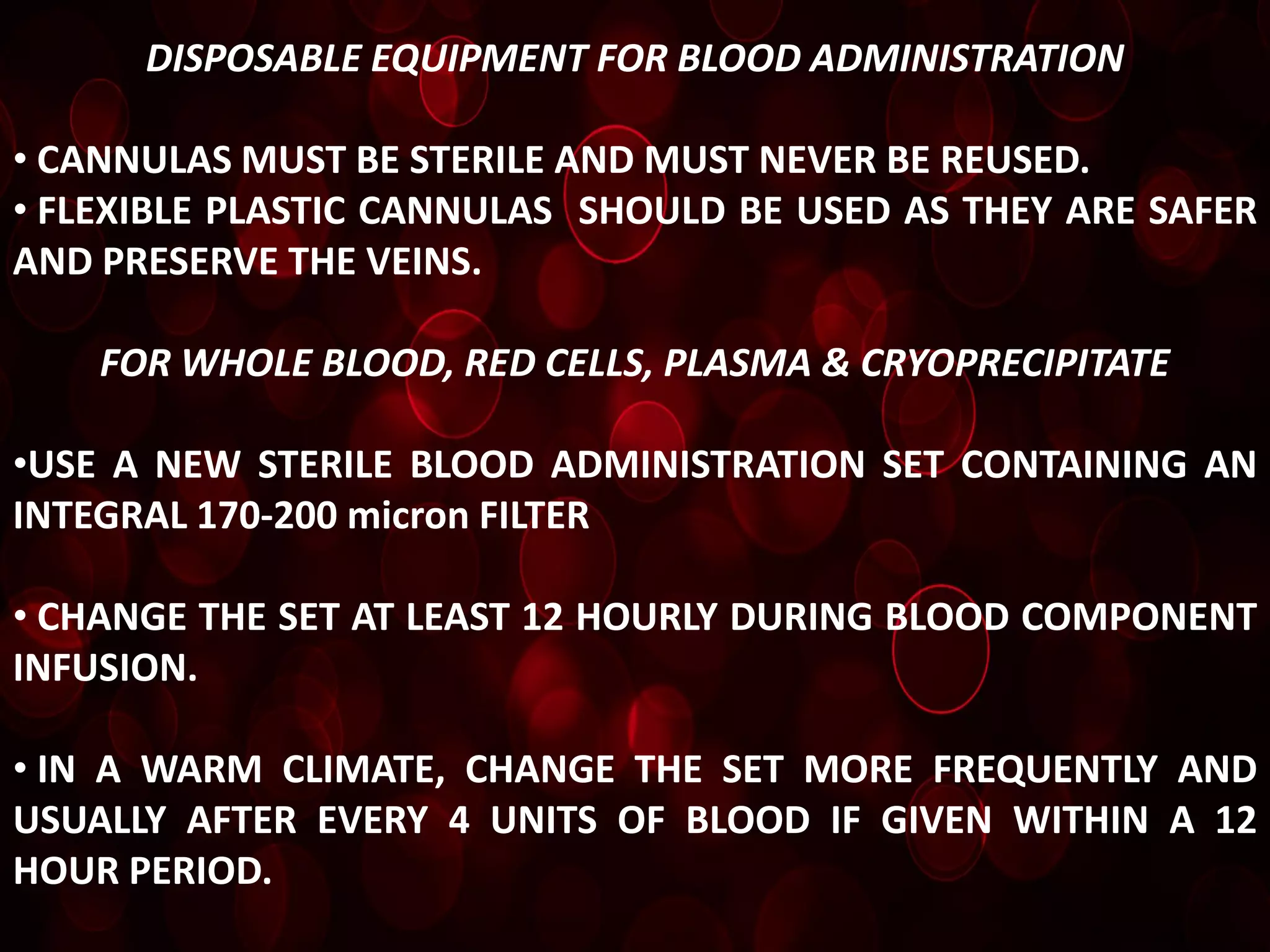 DISPOSABLE EQUIPMENT FOR BLOOD ADMINISTRATION

• CANNULAS MUST BE STERILE AND MUST NEVER BE REUSED.
• FLEXIBLE PLASTIC CANNULAS SHOULD BE USED AS THEY ARE SAFER
AND PRESERVE THE VEINS.

    FOR WHOLE BLOOD, RED CELLS, PLASMA & CRYOPRECIPITATE

•USE A NEW STERILE BLOOD ADMINISTRATION SET CONTAINING AN
INTEGRAL 170-200 micron FILTER

• CHANGE THE SET AT LEAST 12 HOURLY DURING BLOOD COMPONENT
INFUSION.

• IN A WARM CLIMATE, CHANGE THE SET MORE FREQUENTLY AND
USUALLY AFTER EVERY 4 UNITS OF BLOOD IF GIVEN WITHIN A 12
HOUR PERIOD.
 