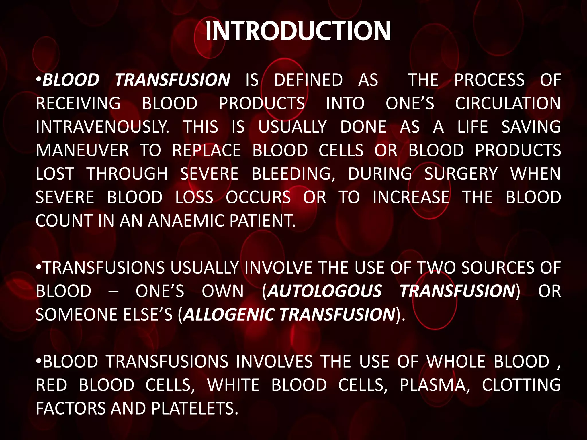 introduction
•BLOOD TRANSFUSION IS DEFINED AS     THE PROCESS OF
RECEIVING BLOOD PRODUCTS INTO ONE’S CIRCULATION
INTRAVENOUSLY. THIS IS USUALLY DONE AS A LIFE SAVING
MANEUVER TO REPLACE BLOOD CELLS OR BLOOD PRODUCTS
LOST THROUGH SEVERE BLEEDING, DURING SURGERY WHEN
SEVERE BLOOD LOSS OCCURS OR TO INCREASE THE BLOOD
COUNT IN AN ANAEMIC PATIENT.

•TRANSFUSIONS USUALLY INVOLVE THE USE OF TWO SOURCES OF
BLOOD – ONE’S OWN (AUTOLOGOUS TRANSFUSION) OR
SOMEONE ELSE’S (ALLOGENIC TRANSFUSION).

•BLOOD TRANSFUSIONS INVOLVES THE USE OF WHOLE BLOOD ,
RED BLOOD CELLS, WHITE BLOOD CELLS, PLASMA, CLOTTING
FACTORS AND PLATELETS.
 