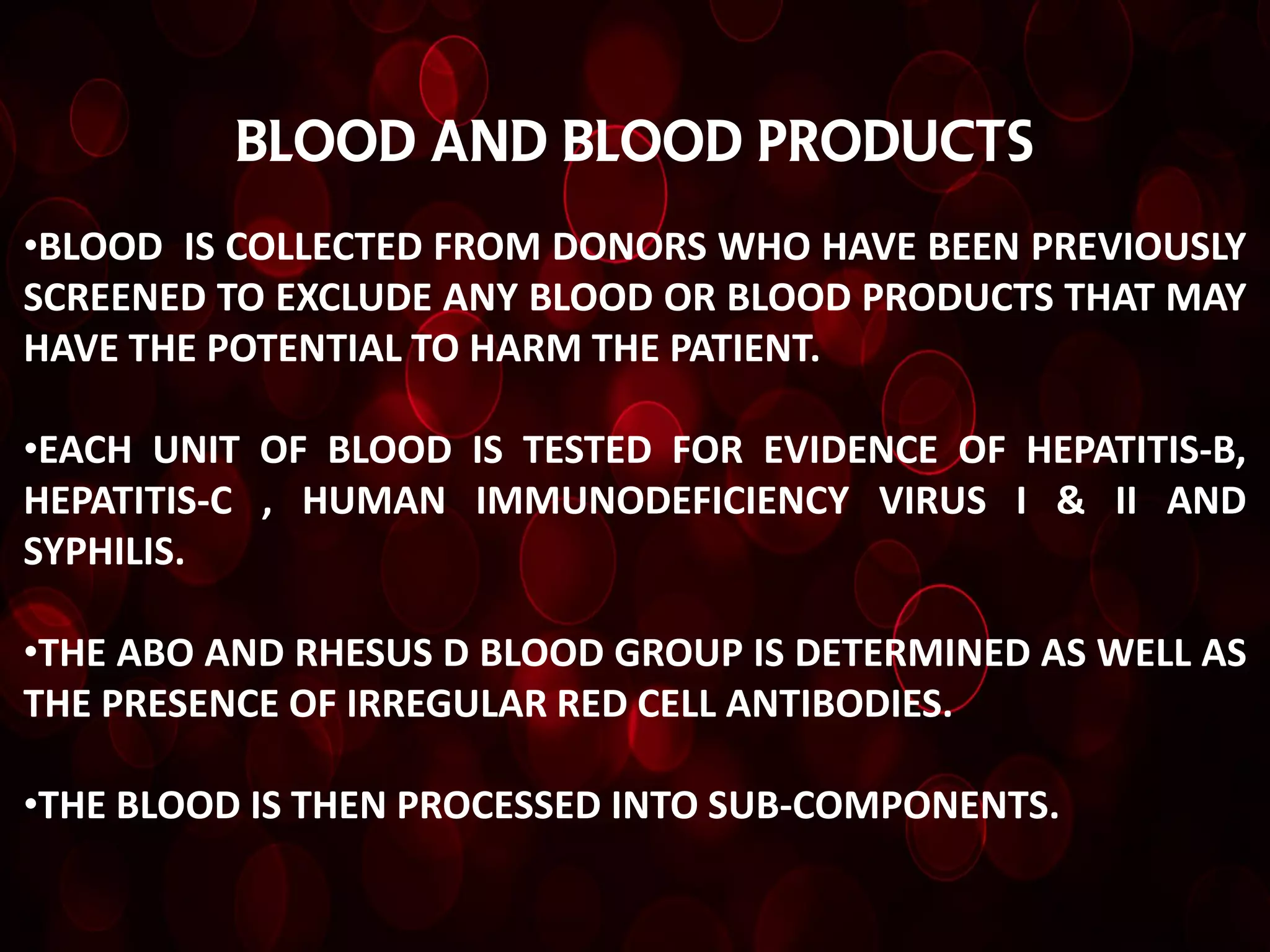 Blood and blood products
•BLOOD IS COLLECTED FROM DONORS WHO HAVE BEEN PREVIOUSLY
SCREENED TO EXCLUDE ANY BLOOD OR BLOOD PRODUCTS THAT MAY
HAVE THE POTENTIAL TO HARM THE PATIENT.

•EACH UNIT OF BLOOD IS TESTED FOR EVIDENCE OF HEPATITIS-B,
HEPATITIS-C , HUMAN IMMUNODEFICIENCY VIRUS I & II AND
SYPHILIS.

•THE ABO AND RHESUS D BLOOD GROUP IS DETERMINED AS WELL AS
THE PRESENCE OF IRREGULAR RED CELL ANTIBODIES.

•THE BLOOD IS THEN PROCESSED INTO SUB-COMPONENTS.
 