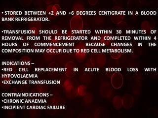 • STORED BETWEEN +2 AND +6 DEGREES CENTIGRATE IN A BLOOD
BANK REFRIGERATOR.

•TRANSFUSION SHOULD BE STARTED WITHIN 30 MINUTES OF
REMOVAL FROM THE REFRIGERATOR AND COMPLETED WITHIN 4
HOURS OF COMMENCEMENT          BECAUSE CHANGES IN THE
COMPOSITION MAY OCCUR DUE TO RED CELL METABOLISM.

INDICATIONS –
•RED CELL REPLACEMENT        IN   ACUTE   BLOOD   LOSS   WITH
HYPOVOLAEMIA
•EXCHANGE TRANSFUSION

CONTRAINDICATIONS –
•CHRONIC ANAEMIA
•INCIPIENT CARDIAC FAILURE
 