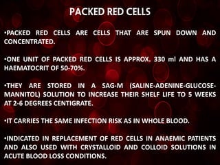 PACKED RED CELLS

•PACKED RED CELLS ARE CELLS THAT ARE SPUN DOWN AND
CONCENTRATED.

•ONE UNIT OF PACKED RED CELLS IS APPROX. 330 ml AND HAS A
HAEMATOCRIT OF 50-70%.

•THEY ARE STORED IN A SAG-M (SALINE-ADENINE-GLUCOSE-
MANNITOL) SOLUTION TO INCREASE THEIR SHELF LIFE TO 5 WEEKS
AT 2-6 DEGREES CENTIGRATE.

•IT CARRIES THE SAME INFECTION RISK AS IN WHOLE BLOOD.

•INDICATED IN REPLACEMENT OF RED CELLS IN ANAEMIC PATIENTS
AND ALSO USED WITH CRYSTALLOID AND COLLOID SOLUTIONS IN
ACUTE BLOOD LOSS CONDITIONS.
 