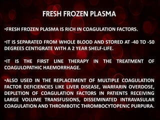 FRESH FROZEN PLASMA

•FRESH FROZEN PLASMA IS RICH IN COAGULATION FACTORS.

•IT IS SEPARATED FROM WHOLE BLOOD AND STORED AT -40 TO -50
DEGREES CENTIGRATE WITH A 2 YEAR SHELF-LIFE.

•IT IS THE FIRST LINE THERAPY IN THE TREATMENT OF
COAGULOPATHIC HAEMORRHAGE.

•ALSO USED IN THE REPLACEMENT OF MULTIPLE COAGULATION
FACTOR DEFICIENCIES LIKE LIVER DISEASE, WARFARIN OVERDOSE,
DEPLETION OF COAGULATION FACTORS IN PATIENTS RECEIVING
LARGE VOLUME TRANSFUSIONS, DISSEMINATED INTRAVASULAR
COAGULATION AND THROMBOTIC THROMBOCYTOPENIC PURPURA.
 
