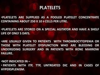 Platelets

•PLATELETS ARE SUPPLIED AS A POOLED PLATELET CONCENTRATE
CONTAINING ABOUT 250 X 10 9 CELLS PER LITRE.

•PLATELETS ARE STORED ON A SPECIAL AGITATOR AND HAVE A SHELF
LIFE OF ONLY 5 DAYS.

•ARE USUALLY GIVEN TO PATIENTS WITH THROMBOCYTOPENIA OR
THOSE WITH PLATELET DYSFUNCTION WHO ARE BLEEDING OR
UNDERGOING SURGERY AND IN PATIENTS WITH BONE MARROW
FAILURE.

•NOT INDICATED IN –
• PATIENTS WITH ITP, TTP, UNTREATED DIC AND IN CASES OF
HYPERSPLENISM.
 