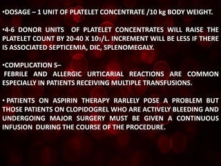 •DOSAGE – 1 UNIT OF PLATELET CONCENTRATE /10 kg BODY WEIGHT.

•4-6 DONOR UNITS OF PLATELET CONCENTRATES WILL RAISE THE
PLATELET COUNT BY 20-40 X 109/L. INCREMENT WILL BE LESS IF THERE
IS ASSOCIATED SEPTICEMIA, DIC, SPLENOMEGALY.

•COMPLICATION S–
 FEBRILE AND ALLERGIC URTICARIAL REACTIONS ARE COMMON
ESPECIALLY IN PATIENTS RECEIVING MULTIPLE TRANSFUSIONS.

• PATIENTS ON ASPIRIN THERAPY RARLELY POSE A PROBLEM BUT
THOSE PATIENTS ON CLOPIDOGREL WHO ARE ACTIVELY BLEEDING AND
UNDERGOING MAJOR SURGERY MUST BE GIVEN A CONTINUOUS
INFUSION DURING THE COURSE OF THE PROCEDURE.
 