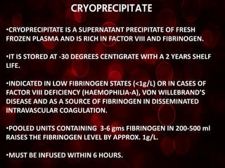 CRYOPRECIPITATE

•CRYOPRECIPITATE IS A SUPERNATANT PRECIPITATE OF FRESH
FROZEN PLASMA AND IS RICH IN FACTOR VIII AND FIBRINOGEN.

•IT IS STORED AT -30 DEGREES CENTIGRATE WITH A 2 YEARS SHELF
LIFE.

•INDICATED IN LOW FIBRINOGEN STATES (<1g/L) OR IN CASES OF
FACTOR VIII DEFICIENCY (HAEMOPHILIA-A), VON WILLEBRAND’S
DISEASE AND AS A SOURCE OF FIBRINOGEN IN DISSEMINATED
INTRAVASCULAR COAGULATION.

•POOLED UNITS CONTAINING 3-6 gms FIBRINOGEN IN 200-500 ml
RAISES THE FIBRINOGEN LEVEL BY APPROX. 1g/L.

•MUST BE INFUSED WITHIN 6 HOURS.
 