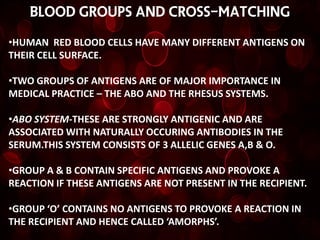 BLOOD GROUPS AND CROSS-MATCHING

•HUMAN RED BLOOD CELLS HAVE MANY DIFFERENT ANTIGENS ON
THEIR CELL SURFACE.

•TWO GROUPS OF ANTIGENS ARE OF MAJOR IMPORTANCE IN
MEDICAL PRACTICE – THE ABO AND THE RHESUS SYSTEMS.

•ABO SYSTEM-THESE ARE STRONGLY ANTIGENIC AND ARE
ASSOCIATED WITH NATURALLY OCCURING ANTIBODIES IN THE
SERUM.THIS SYSTEM CONSISTS OF 3 ALLELIC GENES A,B & O.

•GROUP A & B CONTAIN SPECIFIC ANTIGENS AND PROVOKE A
REACTION IF THESE ANTIGENS ARE NOT PRESENT IN THE RECIPIENT.

•GROUP ‘O’ CONTAINS NO ANTIGENS TO PROVOKE A REACTION IN
THE RECIPIENT AND HENCE CALLED ‘AMORPHS’.
 